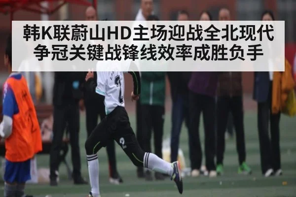 韩K联蔚山HD主场迎战全北现代 争冠关键战锋线效率成胜负手