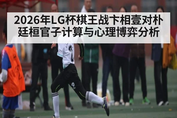 2026年LG杯棋王战卞相壹对朴廷桓官子计算与心理博弈分析