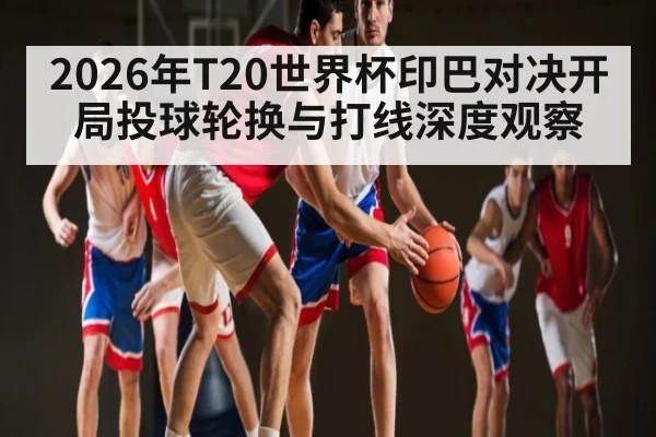 2026年T20世界杯印巴对决开局投球轮换与打线深度观察